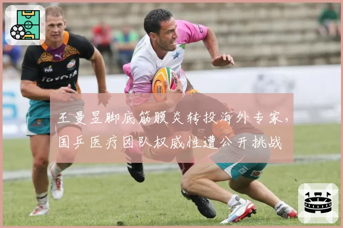 王曼昱脚底筋膜炎转投海外专家,国乒医疗团队权威性遭公开挑战