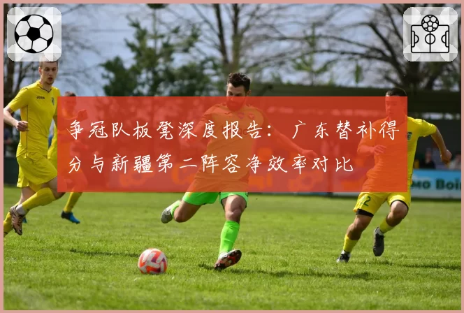 争冠队板凳深度报告：广东替补得分与新疆第二阵容净效率对比