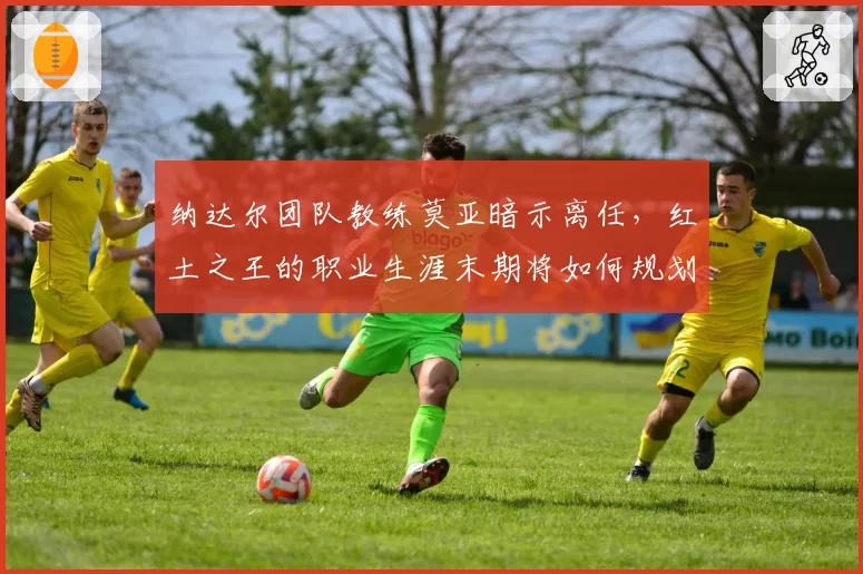 纳达尔团队教练莫亚暗示离任,红土之王的职业生涯末期将如何规划?