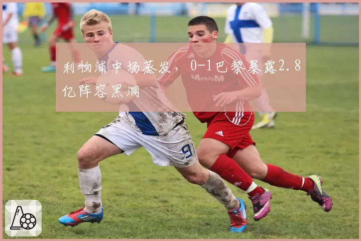 利物浦中场蒸发,0-1巴黎暴露2.8亿阵容黑洞