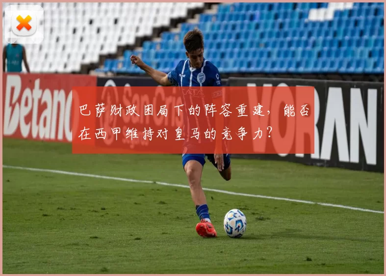 巴萨财政困局下的阵容重建，能否在西甲维持对皇马的竞争力？
