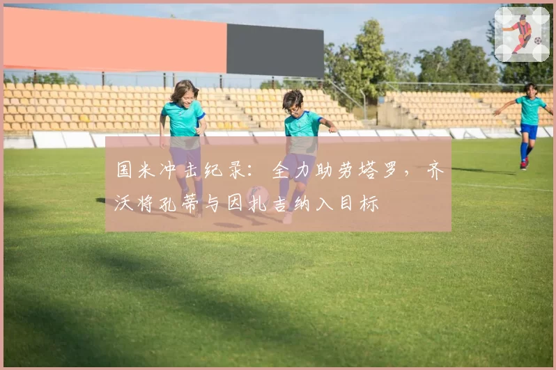 国米冲击纪录：全力助劳塔罗，齐沃将孔蒂与因扎吉纳入目标