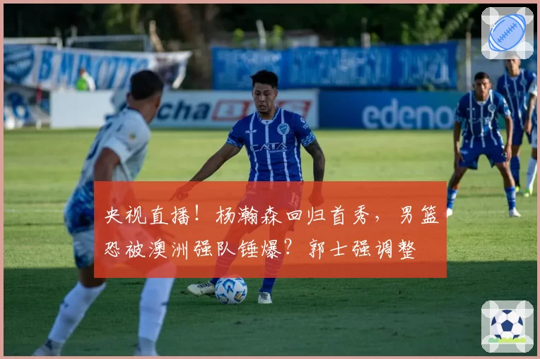 央视直播！杨瀚森回归首秀，男篮恐被澳洲强队锤爆？郭士强调整