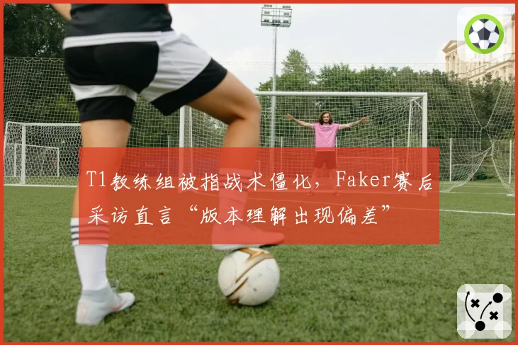 T1教练组被指战术僵化，Faker赛后采访直言“版本理解出现偏差”