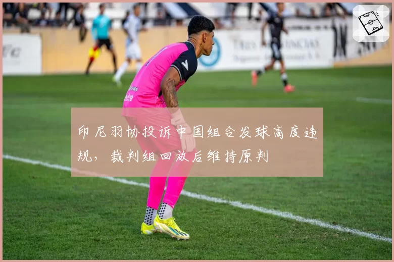 印尼羽协投诉中国组合发球高度违规,裁判组回放后维持原判