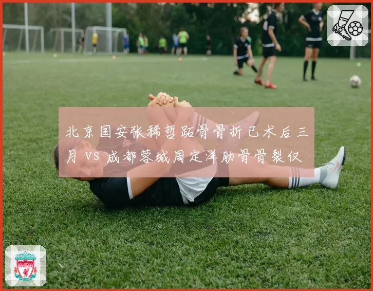 北京国安张稀哲跖骨骨折已术后三月 vs 成都蓉城周定洋肋骨骨裂仅缺阵两周，中场老将恢复效率迥异