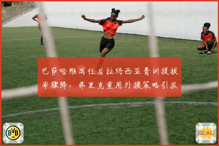巴萨哈维离任后拉玛西亚青训提拔率骤降，弗里克重用外援策略引发争议