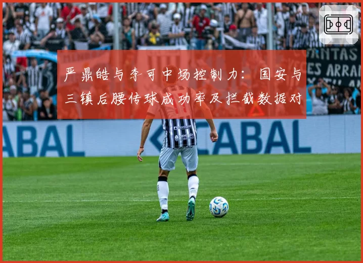严鼎皓与李可中场控制力：国安与三镇后腰传球成功率及拦截数据对比