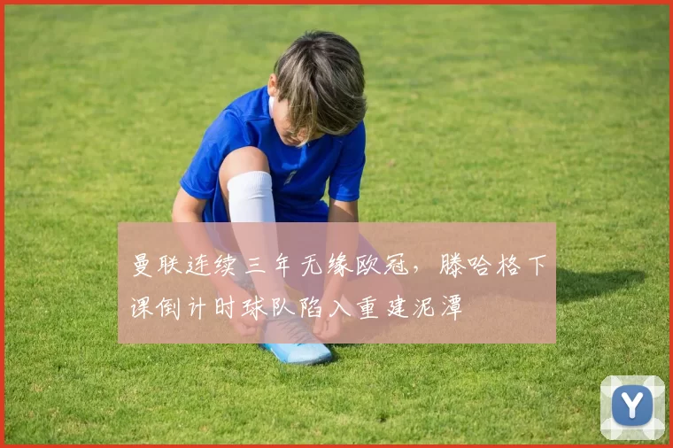曼联连续三年无缘欧冠，滕哈格下课倒计时球队陷入重建泥潭
