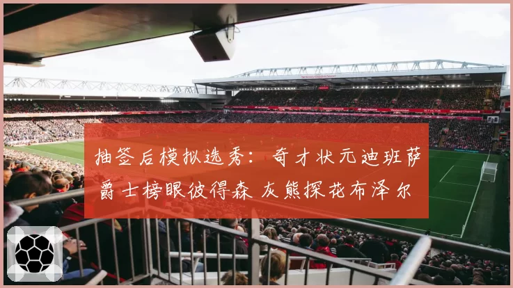 抽签后模拟选秀:奇才状元迪班萨 爵士榜眼彼得森 灰熊探花布泽尔