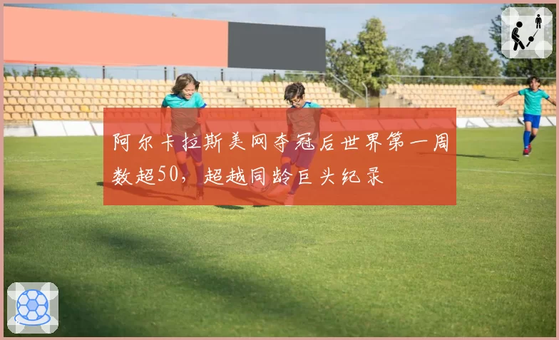 阿尔卡拉斯美网夺冠后世界第一周数超50,超越同龄巨头纪录