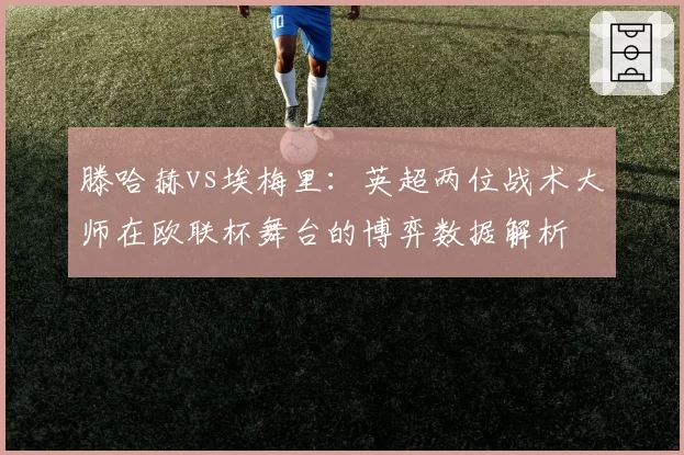 滕哈赫vs埃梅里：英超两位战术大师在欧联杯舞台的博弈数据解析